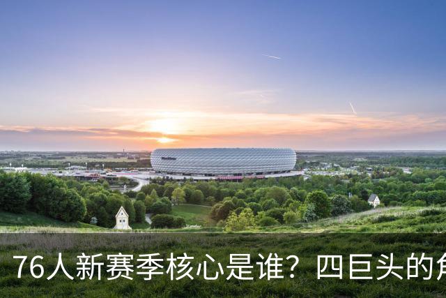 76人新赛季核心是谁？四巨头的角色分享与挑战